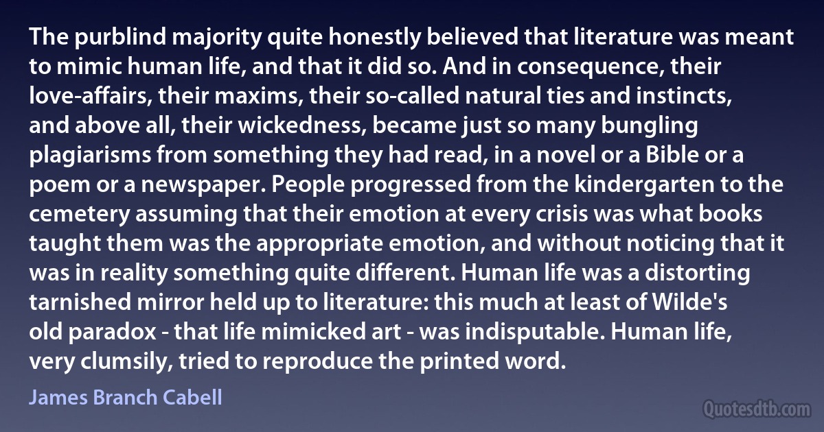 The purblind majority quite honestly believed that literature was meant to mimic human life, and that it did so. And in consequence, their love-affairs, their maxims, their so-called natural ties and instincts, and above all, their wickedness, became just so many bungling plagiarisms from something they had read, in a novel or a Bible or a poem or a newspaper. People progressed from the kindergarten to the cemetery assuming that their emotion at every crisis was what books taught them was the appropriate emotion, and without noticing that it was in reality something quite different. Human life was a distorting tarnished mirror held up to literature: this much at least of Wilde's old paradox - that life mimicked art - was indisputable. Human life, very clumsily, tried to reproduce the printed word. (James Branch Cabell)