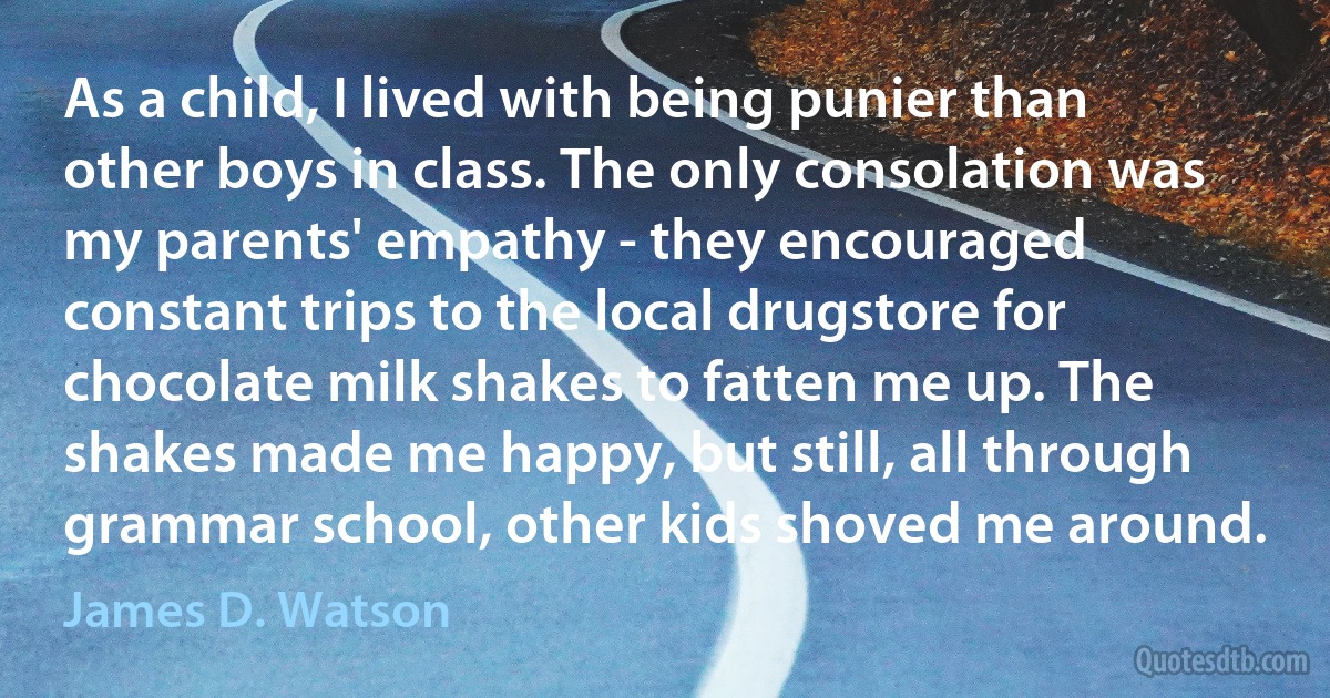 As a child, I lived with being punier than other boys in class. The only consolation was my parents' empathy - they encouraged constant trips to the local drugstore for chocolate milk shakes to fatten me up. The shakes made me happy, but still, all through grammar school, other kids shoved me around. (James D. Watson)