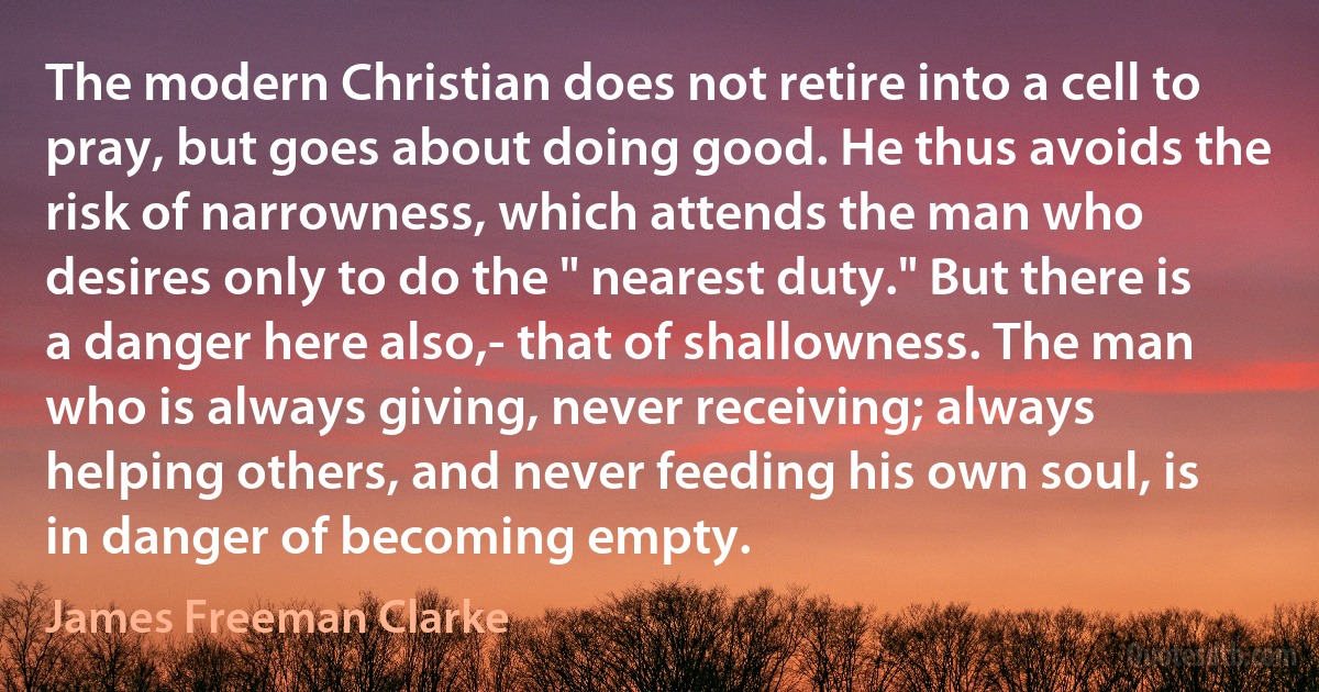 The modern Christian does not retire into a cell to pray, but goes about doing good. He thus avoids the risk of narrowness, which attends the man who desires only to do the " nearest duty." But there is a danger here also,- that of shallowness. The man who is always giving, never receiving; always helping others, and never feeding his own soul, is in danger of becoming empty. (James Freeman Clarke)