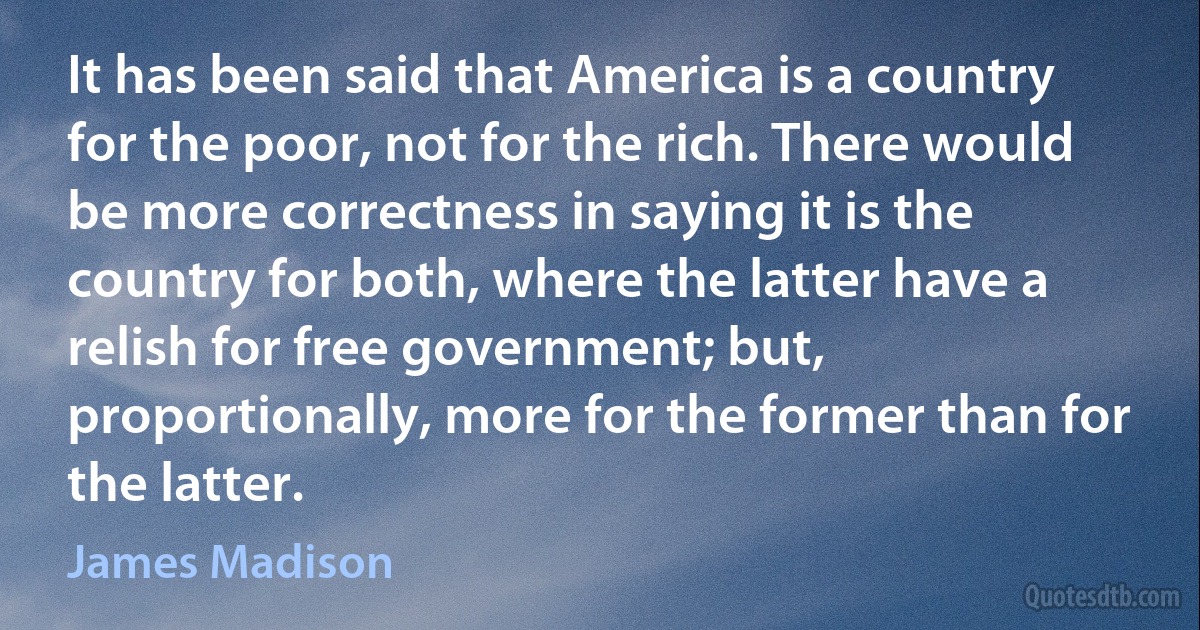 It has been said that America is a country for the poor, not for the rich. There would be more correctness in saying it is the country for both, where the latter have a relish for free government; but, proportionally, more for the former than for the latter. (James Madison)