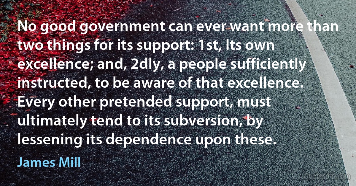 No good government can ever want more than two things for its support: 1st, Its own excellence; and, 2dly, a people sufficiently instructed, to be aware of that excellence. Every other pretended support, must ultimately tend to its subversion, by lessening its dependence upon these. (James Mill)