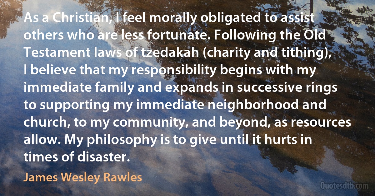 As a Christian, I feel morally obligated to assist others who are less fortunate. Following the Old Testament laws of tzedakah (charity and tithing), I believe that my responsibility begins with my immediate family and expands in successive rings to supporting my immediate neighborhood and church, to my community, and beyond, as resources allow. My philosophy is to give until it hurts in times of disaster. (James Wesley Rawles)