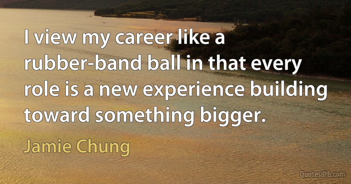 I view my career like a rubber-band ball in that every role is a new experience building toward something bigger. (Jamie Chung)