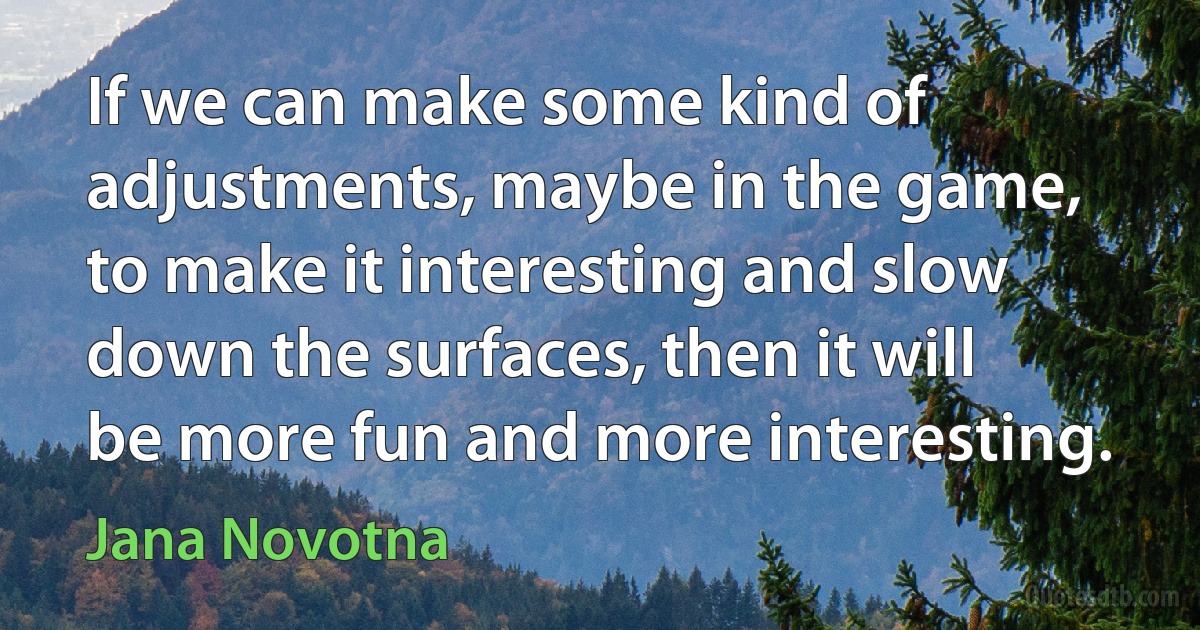 If we can make some kind of adjustments, maybe in the game, to make it interesting and slow down the surfaces, then it will be more fun and more interesting. (Jana Novotna)