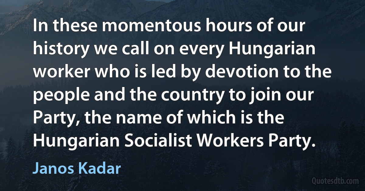 In these momentous hours of our history we call on every Hungarian worker who is led by devotion to the people and the country to join our Party, the name of which is the Hungarian Socialist Workers Party. (Janos Kadar)