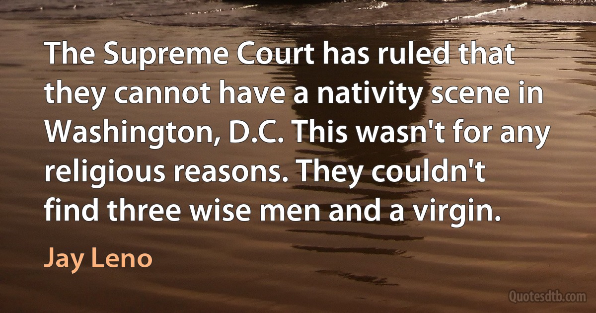 The Supreme Court has ruled that they cannot have a nativity scene in Washington, D.C. This wasn't for any religious reasons. They couldn't find three wise men and a virgin. (Jay Leno)