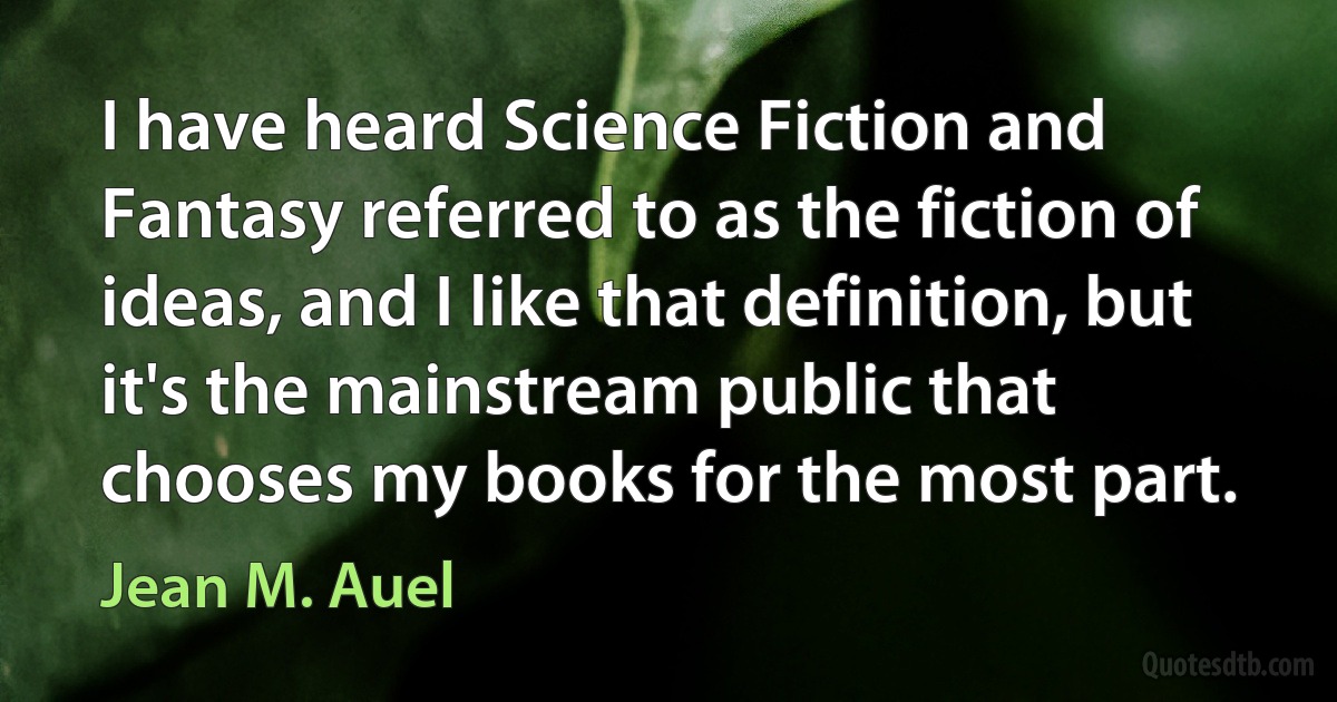 I have heard Science Fiction and Fantasy referred to as the fiction of ideas, and I like that definition, but it's the mainstream public that chooses my books for the most part. (Jean M. Auel)