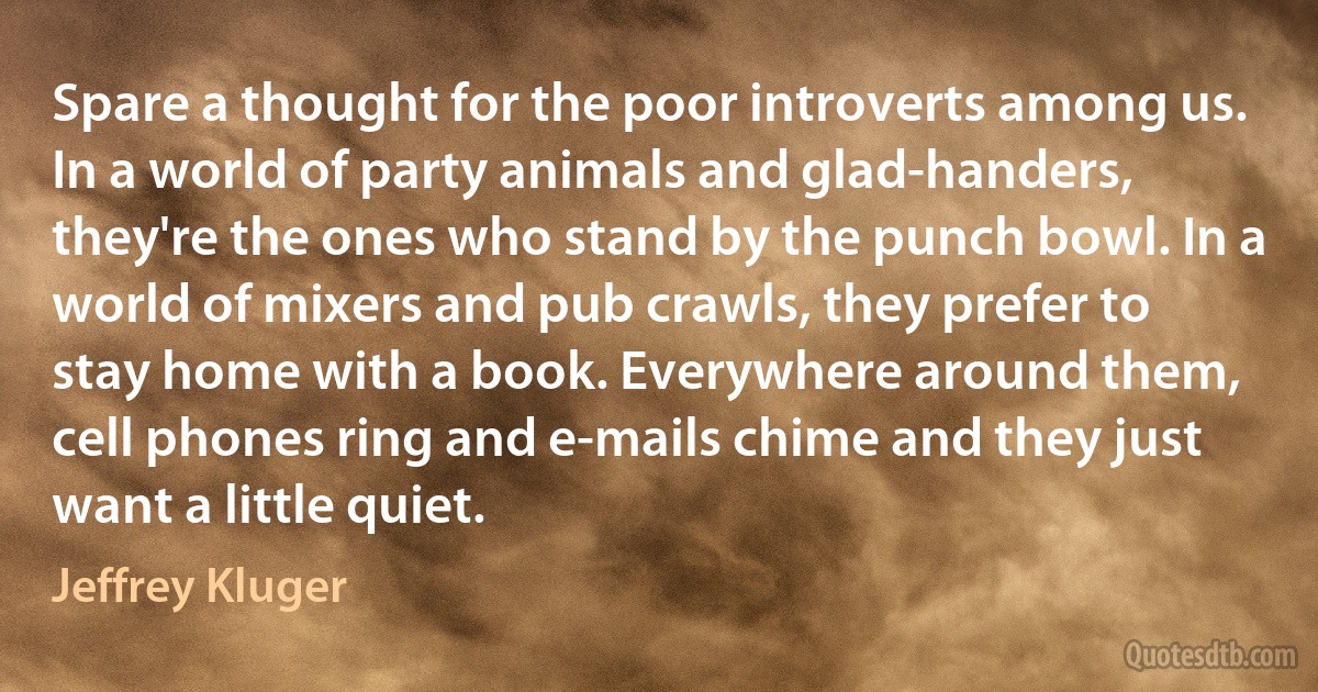 Spare a thought for the poor introverts among us. In a world of party animals and glad-handers, they're the ones who stand by the punch bowl. In a world of mixers and pub crawls, they prefer to stay home with a book. Everywhere around them, cell phones ring and e-mails chime and they just want a little quiet. (Jeffrey Kluger)