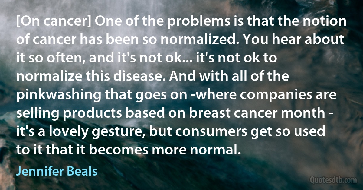 [On cancer] One of the problems is that the notion of cancer has been so normalized. You hear about it so often, and it's not ok... it's not ok to normalize this disease. And with all of the pinkwashing that goes on -where companies are selling products based on breast cancer month - it's a lovely gesture, but consumers get so used to it that it becomes more normal. (Jennifer Beals)