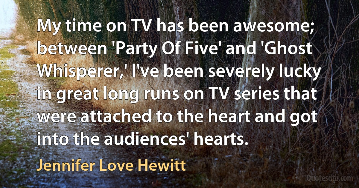 My time on TV has been awesome; between 'Party Of Five' and 'Ghost Whisperer,' I've been severely lucky in great long runs on TV series that were attached to the heart and got into the audiences' hearts. (Jennifer Love Hewitt)