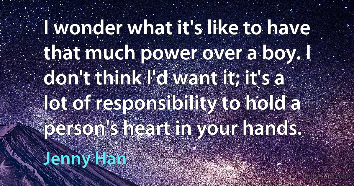 I wonder what it's like to have that much power over a boy. I don't think I'd want it; it's a lot of responsibility to hold a person's heart in your hands. (Jenny Han)