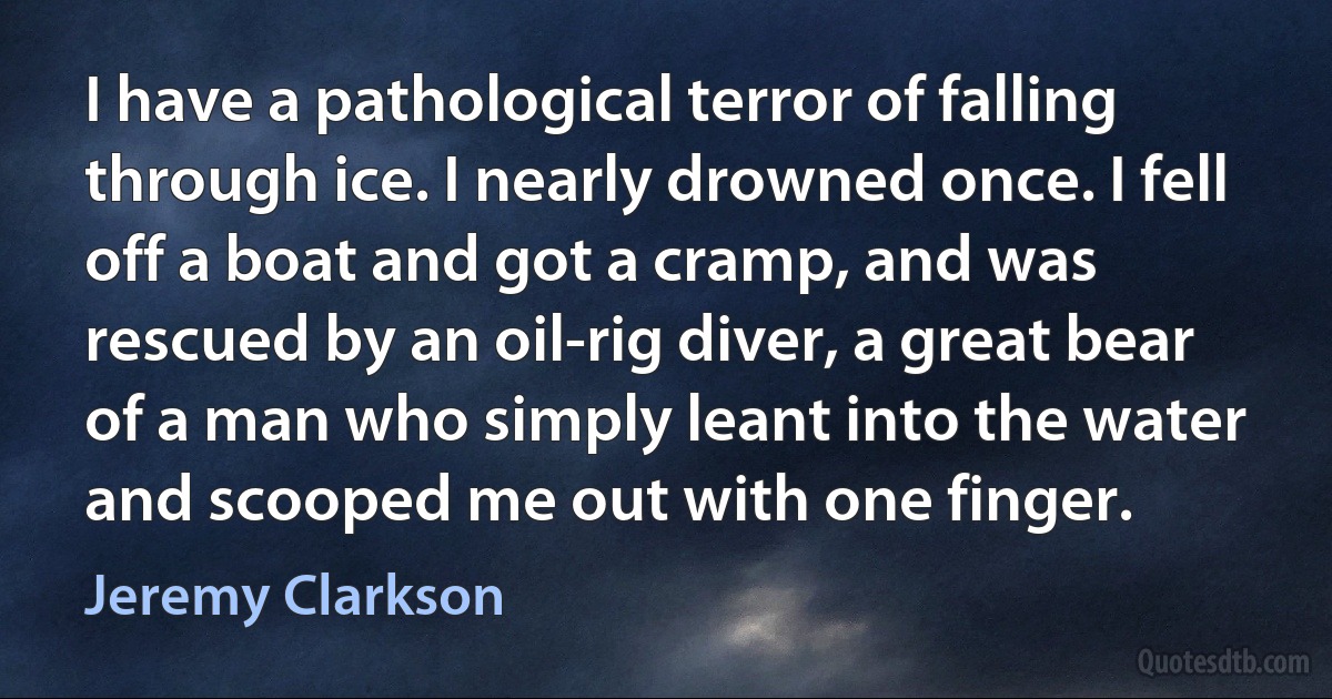 I have a pathological terror of falling through ice. I nearly drowned once. I fell off a boat and got a cramp, and was rescued by an oil-rig diver, a great bear of a man who simply leant into the water and scooped me out with one finger. (Jeremy Clarkson)