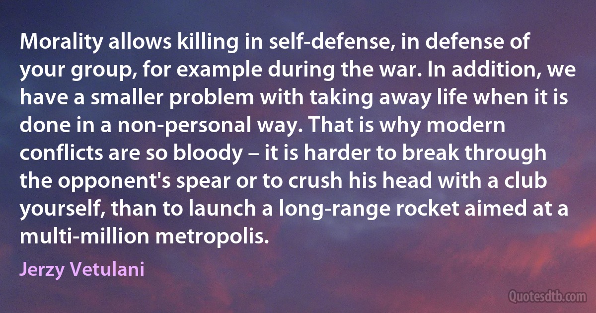 Morality allows killing in self-defense, in defense of your group, for example during the war. In addition, we have a smaller problem with taking away life when it is done in a non-personal way. That is why modern conflicts are so bloody – it is harder to break through the opponent's spear or to crush his head with a club yourself, than to launch a long-range rocket aimed at a multi-million metropolis. (Jerzy Vetulani)