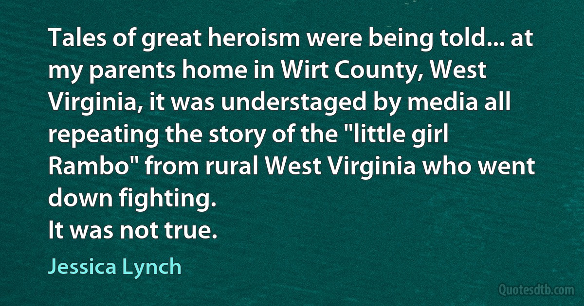 Tales of great heroism were being told... at my parents home in Wirt County, West Virginia, it was understaged by media all repeating the story of the "little girl Rambo" from rural West Virginia who went down fighting.
It was not true. (Jessica Lynch)