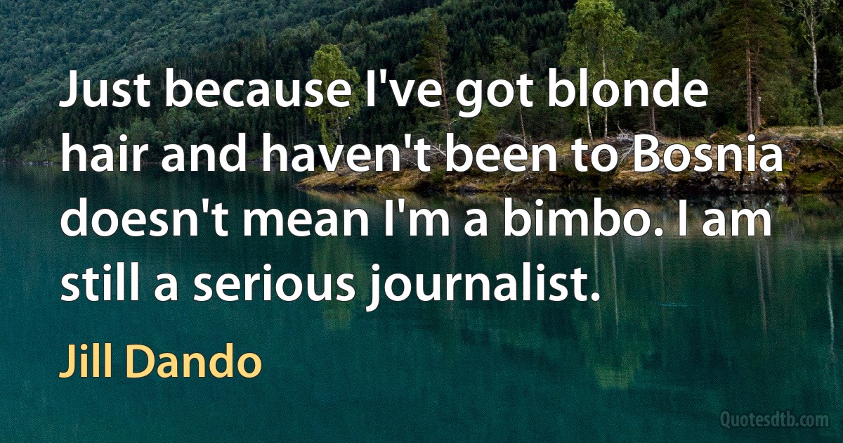 Just because I've got blonde hair and haven't been to Bosnia doesn't mean I'm a bimbo. I am still a serious journalist. (Jill Dando)