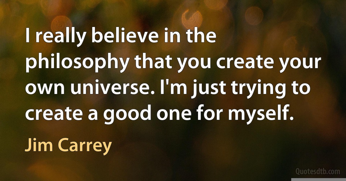 I really believe in the philosophy that you create your own universe. I'm just trying to create a good one for myself. (Jim Carrey)