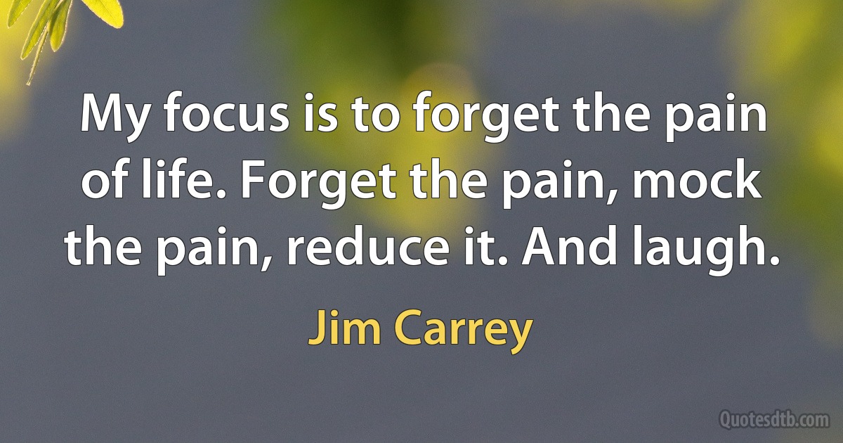 My focus is to forget the pain of life. Forget the pain, mock the pain, reduce it. And laugh. (Jim Carrey)