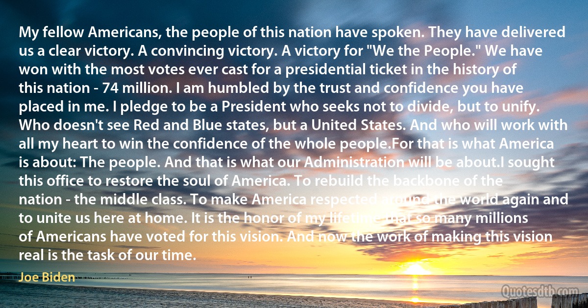 My fellow Americans, the people of this nation have spoken. They have delivered us a clear victory. A convincing victory. A victory for "We the People." We have won with the most votes ever cast for a presidential ticket in the history of this nation - 74 million. I am humbled by the trust and confidence you have placed in me. I pledge to be a President who seeks not to divide, but to unify. Who doesn't see Red and Blue states, but a United States. And who will work with all my heart to win the confidence of the whole people.For that is what America is about: The people. And that is what our Administration will be about.I sought this office to restore the soul of America. To rebuild the backbone of the nation - the middle class. To make America respected around the world again and to unite us here at home. It is the honor of my lifetime that so many millions of Americans have voted for this vision. And now the work of making this vision real is the task of our time. (Joe Biden)