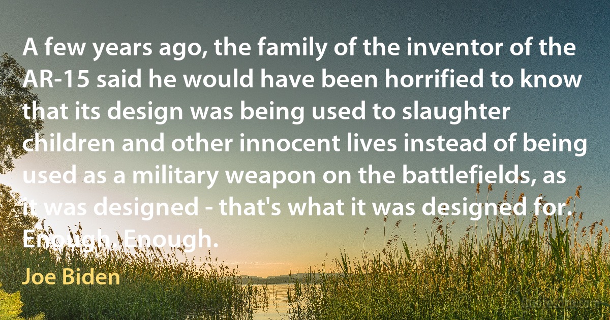 A few years ago, the family of the inventor of the AR-15 said he would have been horrified to know that its design was being used to slaughter children and other innocent lives instead of being used as a military weapon on the battlefields, as it was designed - that's what it was designed for.
Enough. Enough. (Joe Biden)