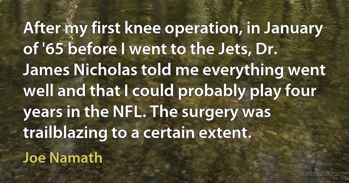 After my first knee operation, in January of '65 before I went to the Jets, Dr. James Nicholas told me everything went well and that I could probably play four years in the NFL. The surgery was trailblazing to a certain extent. (Joe Namath)