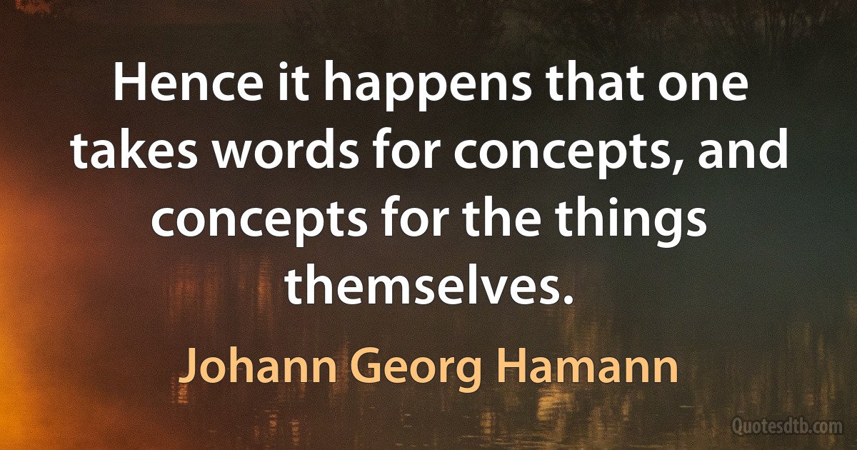 Hence it happens that one takes words for concepts, and concepts for the things themselves. (Johann Georg Hamann)