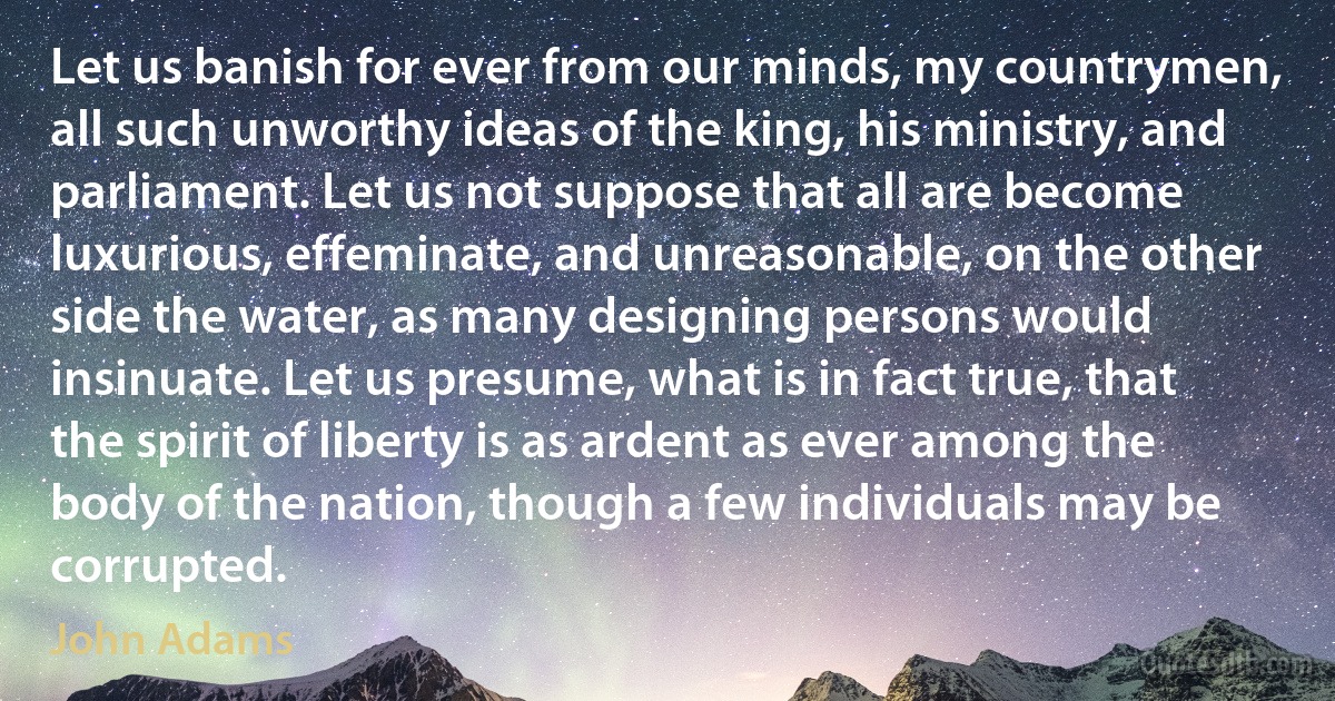 Let us banish for ever from our minds, my countrymen, all such unworthy ideas of the king, his ministry, and parliament. Let us not suppose that all are become luxurious, effeminate, and unreasonable, on the other side the water, as many designing persons would insinuate. Let us presume, what is in fact true, that the spirit of liberty is as ardent as ever among the body of the nation, though a few individuals may be corrupted. (John Adams)