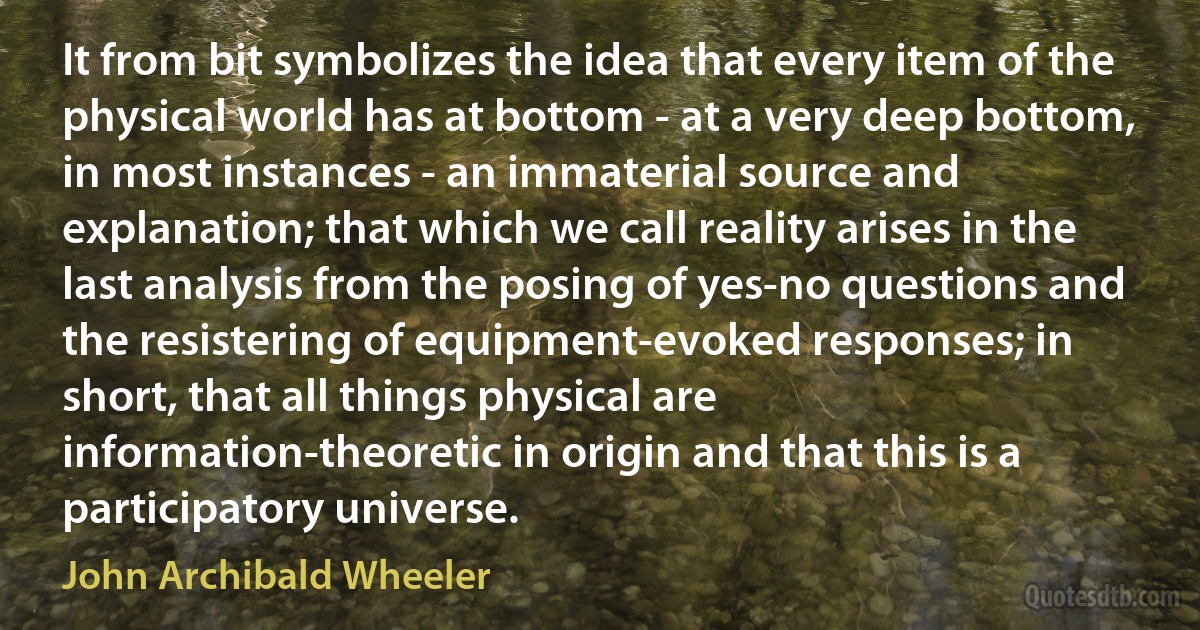 It from bit symbolizes the idea that every item of the physical world has at bottom - at a very deep bottom, in most instances - an immaterial source and explanation; that which we call reality arises in the last analysis from the posing of yes-no questions and the resistering of equipment-evoked responses; in short, that all things physical are information-theoretic in origin and that this is a participatory universe. (John Archibald Wheeler)