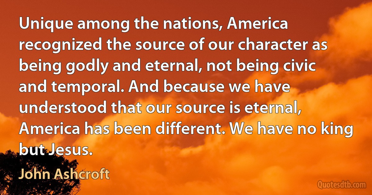 Unique among the nations, America recognized the source of our character as being godly and eternal, not being civic and temporal. And because we have understood that our source is eternal, America has been different. We have no king but Jesus. (John Ashcroft)