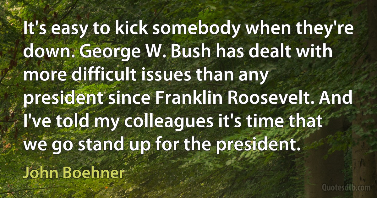 It's easy to kick somebody when they're down. George W. Bush has dealt with more difficult issues than any president since Franklin Roosevelt. And I've told my colleagues it's time that we go stand up for the president. (John Boehner)