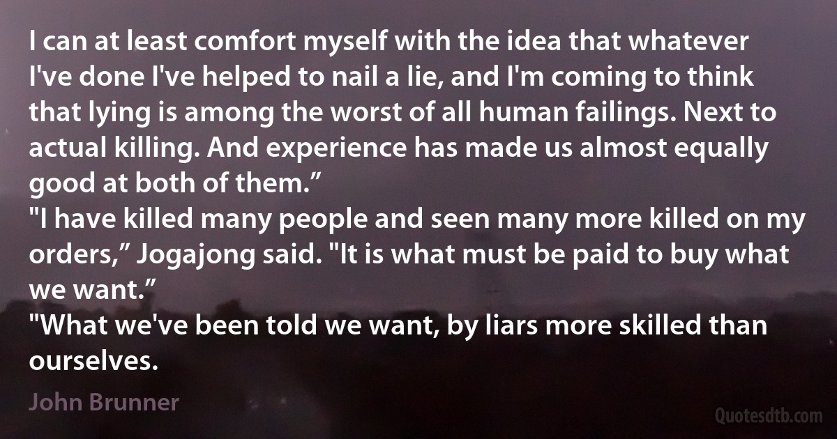 I can at least comfort myself with the idea that whatever I've done I've helped to nail a lie, and I'm coming to think that lying is among the worst of all human failings. Next to actual killing. And experience has made us almost equally good at both of them.”
"I have killed many people and seen many more killed on my orders,” Jogajong said. "It is what must be paid to buy what we want.”
"What we've been told we want, by liars more skilled than ourselves. (John Brunner)