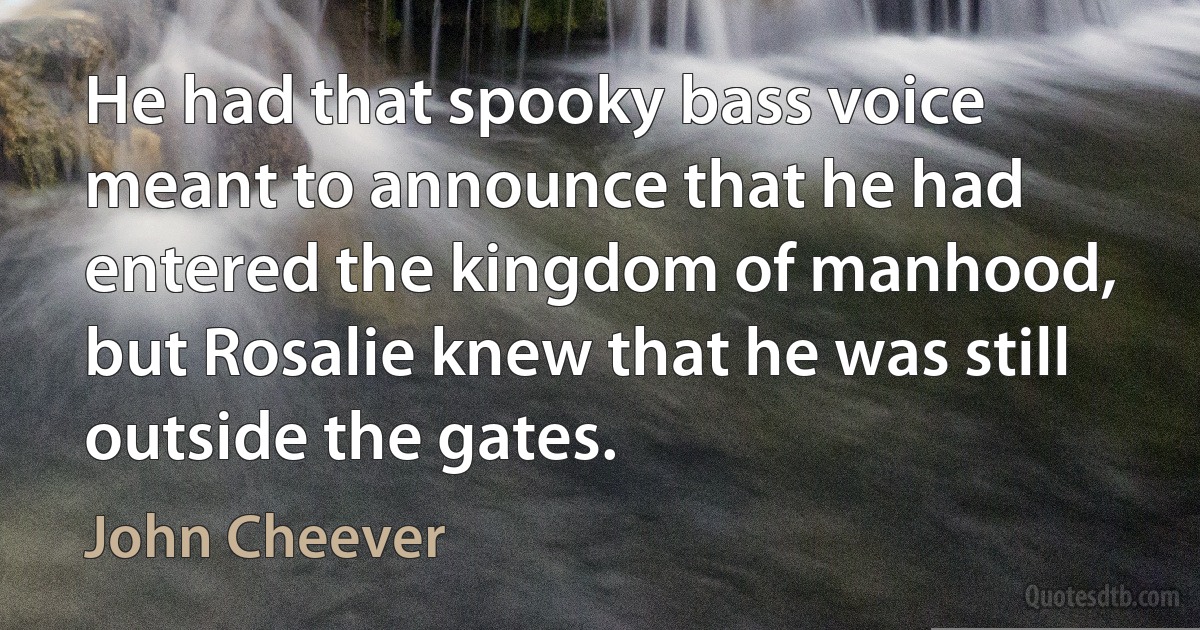 He had that spooky bass voice meant to announce that he had entered the kingdom of manhood, but Rosalie knew that he was still outside the gates. (John Cheever)