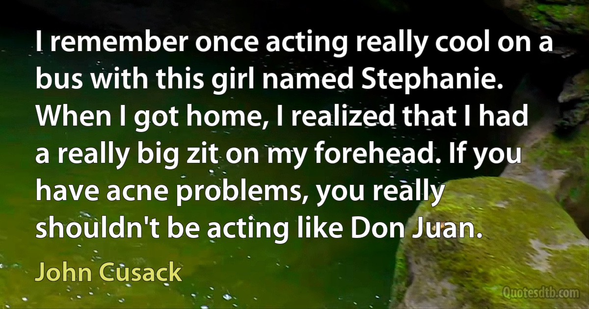 I remember once acting really cool on a bus with this girl named Stephanie. When I got home, I realized that I had a really big zit on my forehead. If you have acne problems, you really shouldn't be acting like Don Juan. (John Cusack)