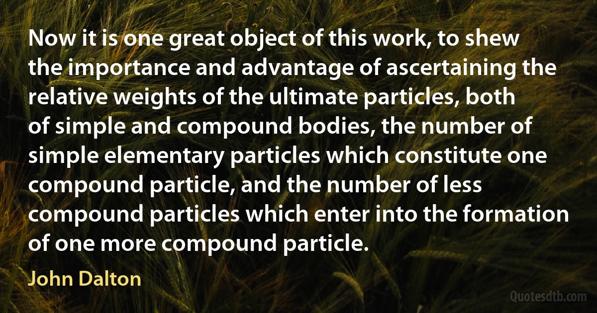 Now it is one great object of this work, to shew the importance and advantage of ascertaining the relative weights of the ultimate particles, both of simple and compound bodies, the number of simple elementary particles which constitute one compound particle, and the number of less compound particles which enter into the formation of one more compound particle. (John Dalton)