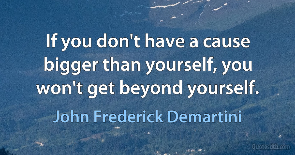 If you don't have a cause bigger than yourself, you won't get beyond yourself. (John Frederick Demartini)