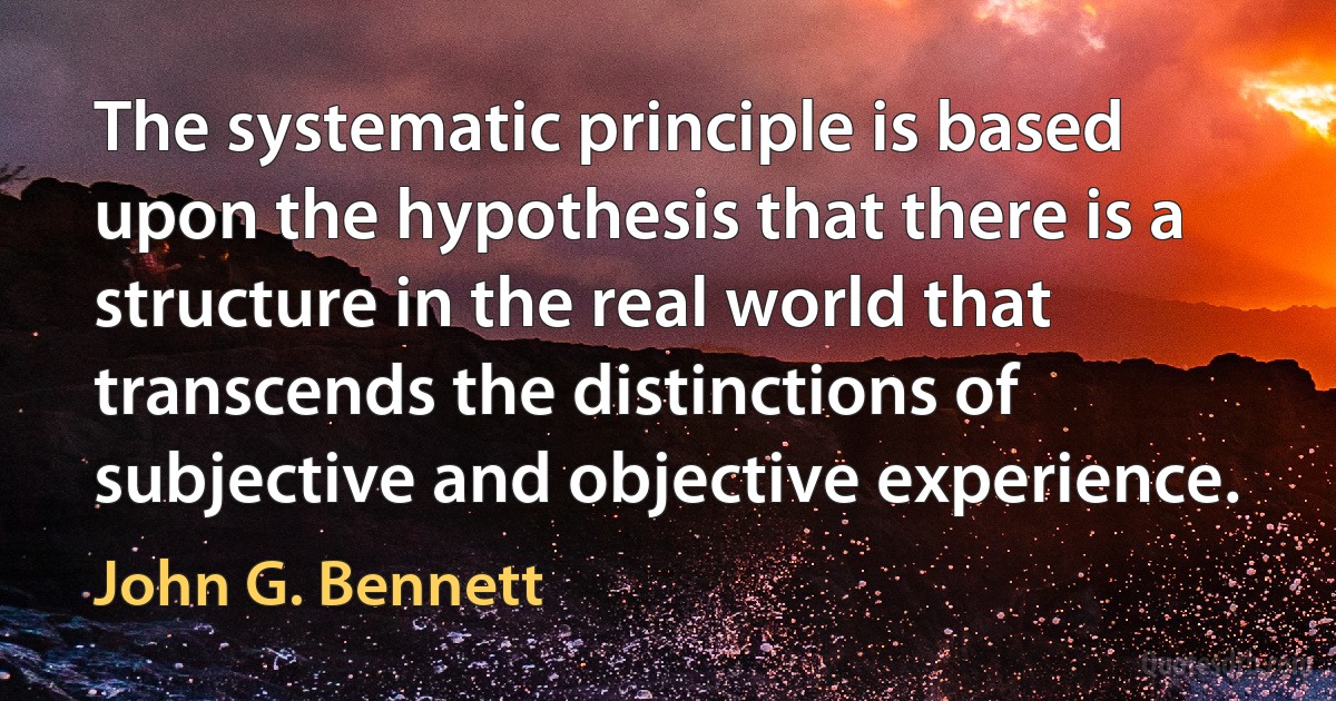 The systematic principle is based upon the hypothesis that there is a structure in the real world that transcends the distinctions of subjective and objective experience. (John G. Bennett)