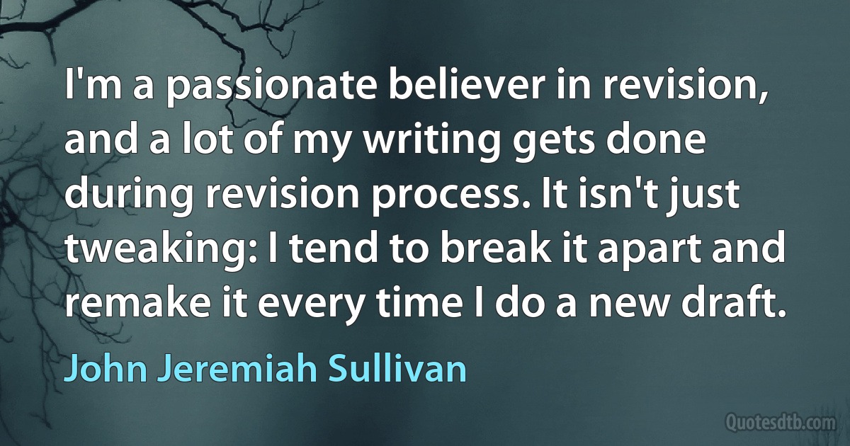 I'm a passionate believer in revision, and a lot of my writing gets done during revision process. It isn't just tweaking: I tend to break it apart and remake it every time I do a new draft. (John Jeremiah Sullivan)