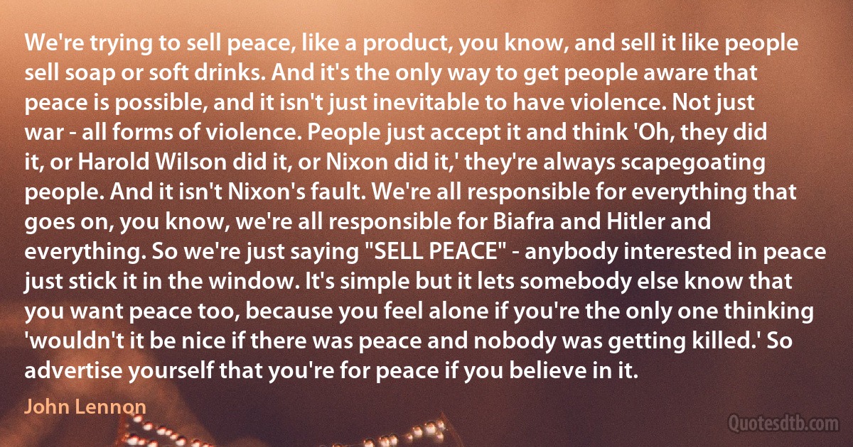 We're trying to sell peace, like a product, you know, and sell it like people sell soap or soft drinks. And it's the only way to get people aware that peace is possible, and it isn't just inevitable to have violence. Not just war - all forms of violence. People just accept it and think 'Oh, they did it, or Harold Wilson did it, or Nixon did it,' they're always scapegoating people. And it isn't Nixon's fault. We're all responsible for everything that goes on, you know, we're all responsible for Biafra and Hitler and everything. So we're just saying "SELL PEACE" - anybody interested in peace just stick it in the window. It's simple but it lets somebody else know that you want peace too, because you feel alone if you're the only one thinking 'wouldn't it be nice if there was peace and nobody was getting killed.' So advertise yourself that you're for peace if you believe in it. (John Lennon)