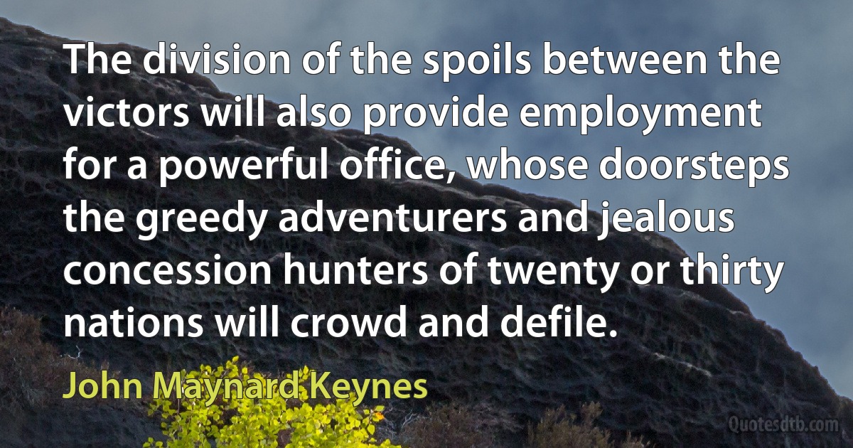 The division of the spoils between the victors will also provide employment for a powerful office, whose doorsteps the greedy adventurers and jealous concession hunters of twenty or thirty nations will crowd and defile. (John Maynard Keynes)