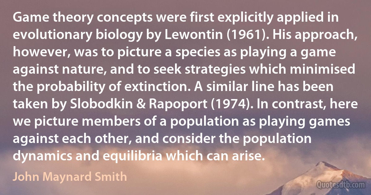 Game theory concepts were first explicitly applied in evolutionary biology by Lewontin (1961). His approach, however, was to picture a species as playing a game against nature, and to seek strategies which minimised the probability of extinction. A similar line has been taken by Slobodkin & Rapoport (1974). In contrast, here we picture members of a population as playing games against each other, and consider the population dynamics and equilibria which can arise. (John Maynard Smith)