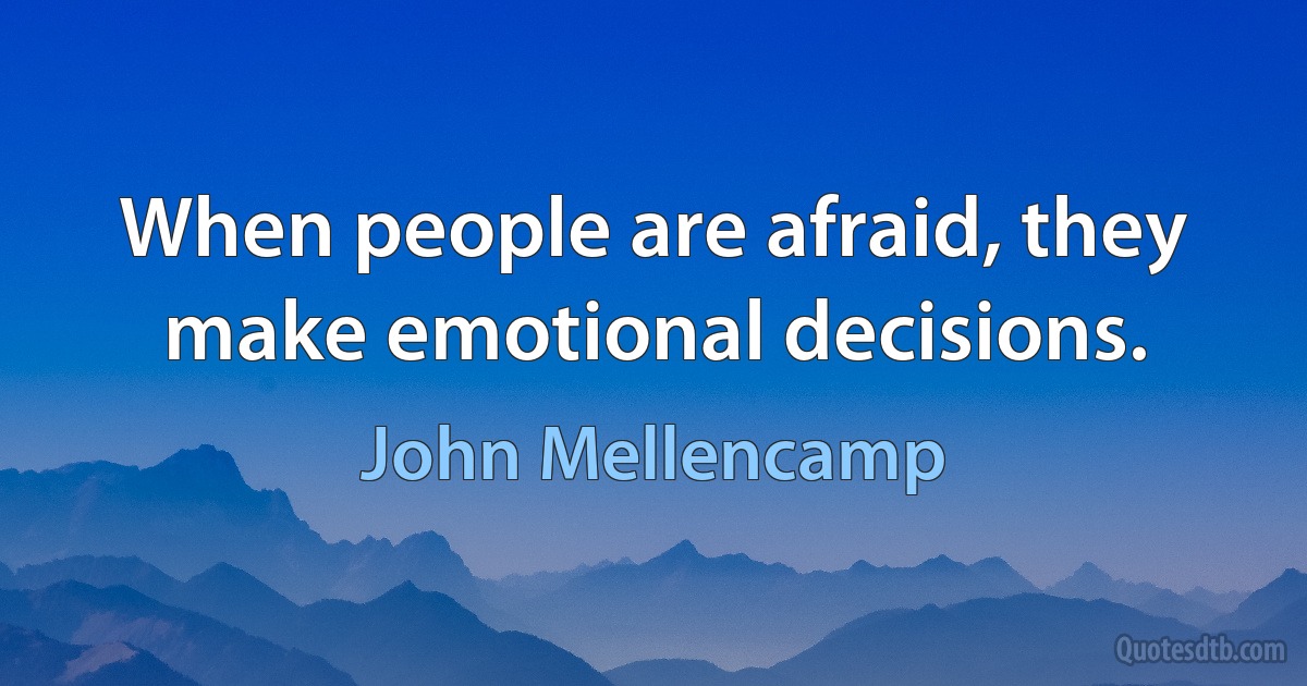 When people are afraid, they make emotional decisions. (John Mellencamp)