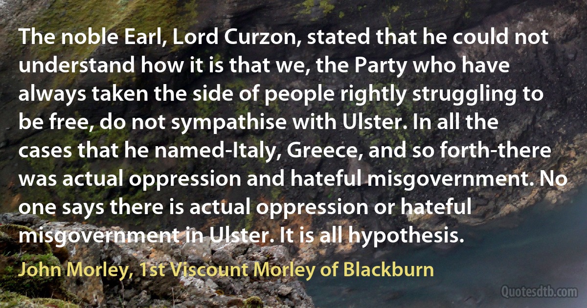 The noble Earl, Lord Curzon, stated that he could not understand how it is that we, the Party who have always taken the side of people rightly struggling to be free, do not sympathise with Ulster. In all the cases that he named-Italy, Greece, and so forth-there was actual oppression and hateful misgovernment. No one says there is actual oppression or hateful misgovernment in Ulster. It is all hypothesis. (John Morley, 1st Viscount Morley of Blackburn)