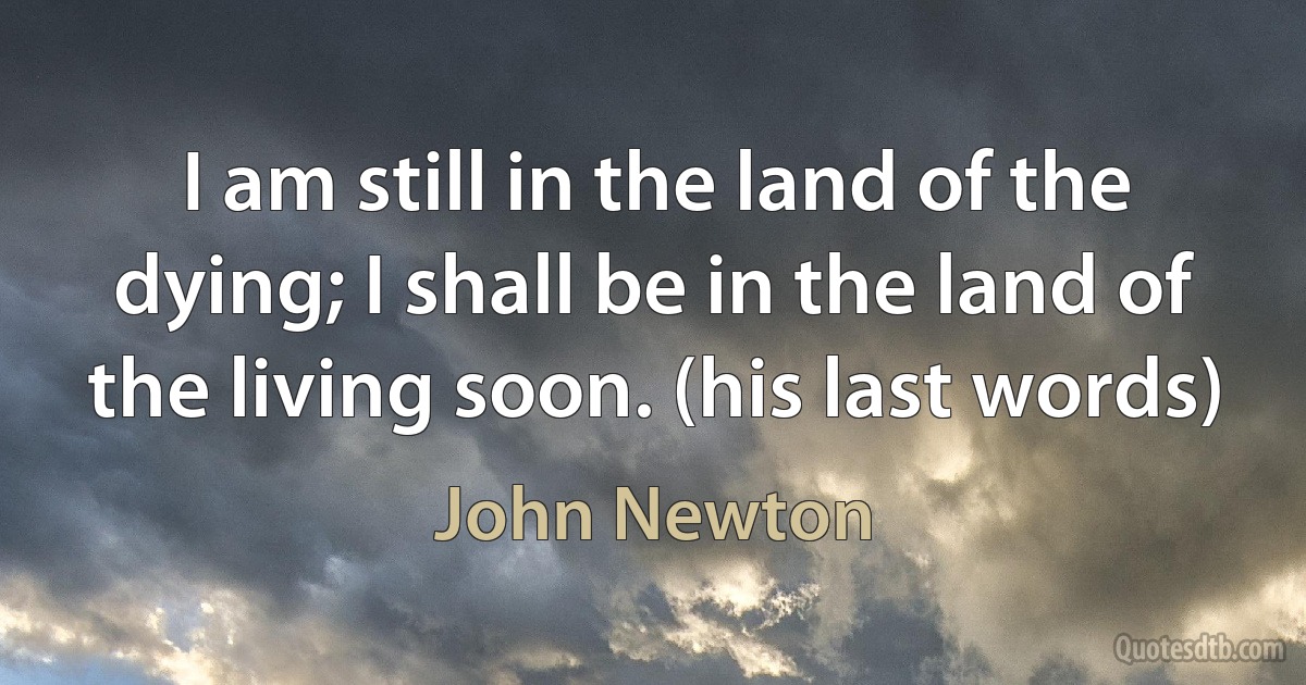 I am still in the land of the dying; I shall be in the land of the living soon. (his last words) (John Newton)