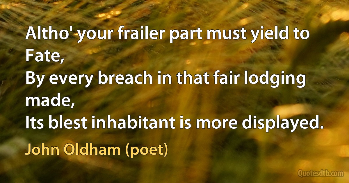 Altho' your frailer part must yield to Fate,
By every breach in that fair lodging made,
Its blest inhabitant is more displayed. (John Oldham (poet))