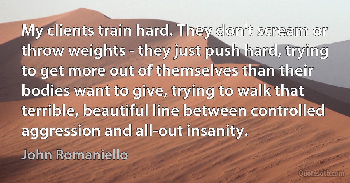 My clients train hard. They don't scream or throw weights - they just push hard, trying to get more out of themselves than their bodies want to give, trying to walk that terrible, beautiful line between controlled aggression and all-out insanity. (John Romaniello)