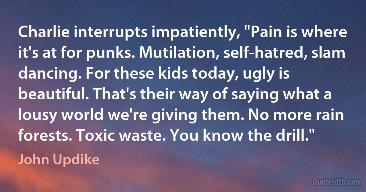 Charlie interrupts impatiently, "Pain is where it's at for punks. Mutilation, self-hatred, slam dancing. For these kids today, ugly is beautiful. That's their way of saying what a lousy world we're giving them. No more rain forests. Toxic waste. You know the drill." (John Updike)