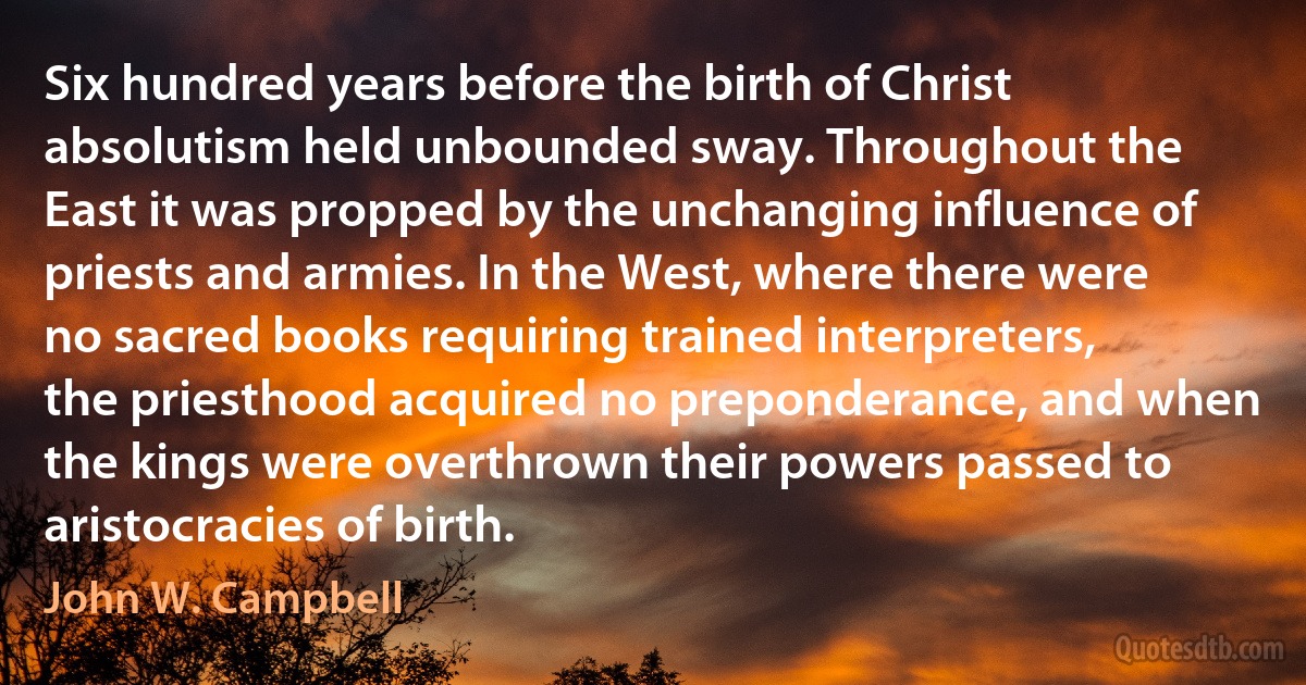 Six hundred years before the birth of Christ absolutism held unbounded sway. Throughout the East it was propped by the unchanging influence of priests and armies. In the West, where there were no sacred books requiring trained interpreters, the priesthood acquired no preponderance, and when the kings were overthrown their powers passed to aristocracies of birth. (John W. Campbell)