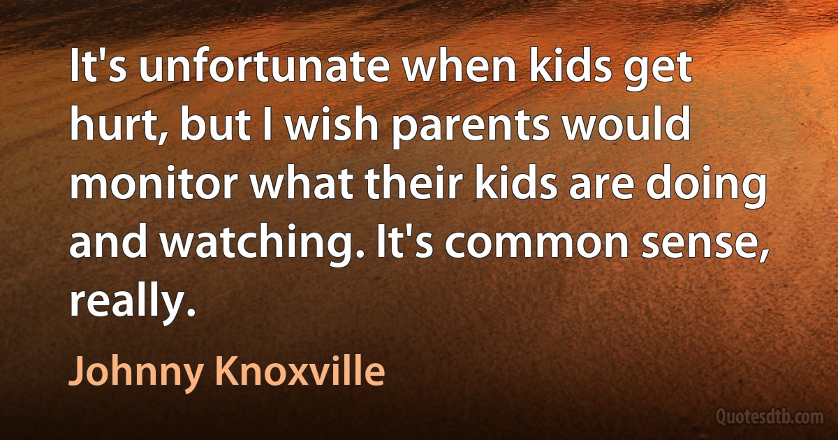 It's unfortunate when kids get hurt, but I wish parents would monitor what their kids are doing and watching. It's common sense, really. (Johnny Knoxville)