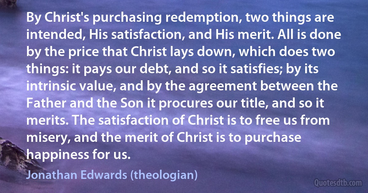 By Christ's purchasing redemption, two things are intended, His satisfaction, and His merit. All is done by the price that Christ lays down, which does two things: it pays our debt, and so it satisfies; by its intrinsic value, and by the agreement between the Father and the Son it procures our title, and so it merits. The satisfaction of Christ is to free us from misery, and the merit of Christ is to purchase happiness for us. (Jonathan Edwards (theologian))