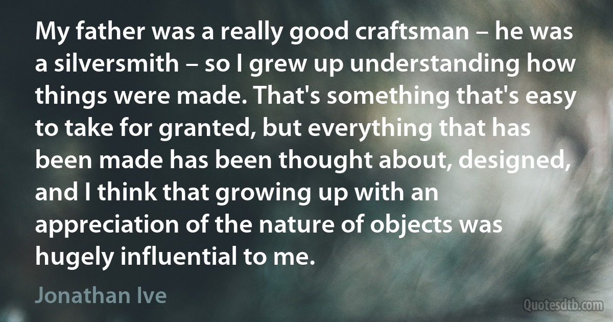 My father was a really good craftsman – he was a silversmith – so I grew up understanding how things were made. That's something that's easy to take for granted, but everything that has been made has been thought about, designed, and I think that growing up with an appreciation of the nature of objects was hugely influential to me. (Jonathan Ive)