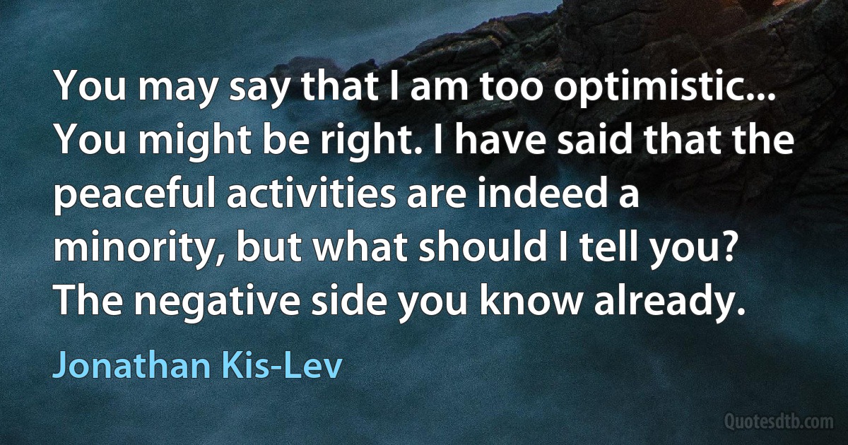 You may say that I am too optimistic... You might be right. I have said that the peaceful activities are indeed a minority, but what should I tell you? The negative side you know already. (Jonathan Kis-Lev)